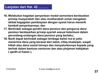 31/03/2023 E-mail: kholil@uns.ac.id
16. Melakukan kegiatan penyertaan modal sementara berdasakan
prinsip musyarakah dan atau mudharabah untuk mengatasi
akibat kegagalan pembiayaan dengan syarat harus menarik
kembali penyertaannya; dan
17. Bertindak sebagai pendiri dana pensiun dan pengurus dana
pensiun berdasarkan prinsip syariah sesuai ketentuan dalam
perundang-undangan dana pensiun yang berlaku;
18. Bank dapat bertindak sebagai lembaga baitul ma’al yaitu
menerima dana yang berasal dari zakat, infaq shadaqah, waqaf,
hibah atau dana sosial lainnya dan menyalurkannya kepada yang
berhak dalam bantuan santunan dan atau pinjaman kebijakan
( qardh-ul hasan ).
Lanjutan dari Hal. 42……….
37
 