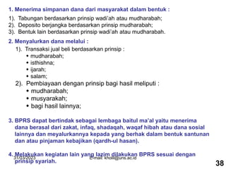 31/03/2023 E-mail: kholil@uns.ac.id
1. Menerima simpanan dana dari masyarakat dalam bentuk :
1). Tabungan berdasarkan prinsip wadi’ah atau mudharabah;
2). Deposito berjangka berdasarkan prinsip mudharabah;
3). Bentuk lain berdasarkan prinsip wadi’ah atau mudharabah.
2. Menyalurkan dana melalui :
1). Transaksi jual beli berdasarkan prinsip :
 mudharabah;
 isthishna;
 ijarah;
 salam;
2). Pembiayaan dengan prinsip bagi hasil meliputi :
 mudharabah;
 musyarakah;
 bagi hasil lainnya;
3. BPRS dapat bertindak sebagai lembaga baitul ma’al yaitu menerima
dana berasal dari zakat, infaq, shadaqah, waqaf hibah atau dana sosial
lainnya dan meyalurkannya kepada yang berhak dalam bentuk santunan
dan atau pinjaman kebajikan (qardh-ul hasan).
4. Melakukan kegiatan lain yang lazim dilakukan BPRS sesuai dengan
prinsip syariah. 38
 
