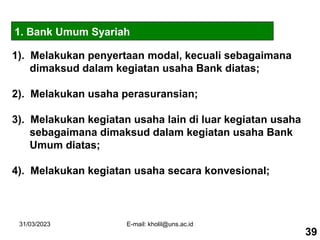 31/03/2023 E-mail: kholil@uns.ac.id
1). Melakukan penyertaan modal, kecuali sebagaimana
dimaksud dalam kegiatan usaha Bank diatas;
2). Melakukan usaha perasuransian;
3). Melakukan kegiatan usaha lain di luar kegiatan usaha
sebagaimana dimaksud dalam kegiatan usaha Bank
Umum diatas;
4). Melakukan kegiatan usaha secara konvesional;
1. Bank Umum Syariah
39
 