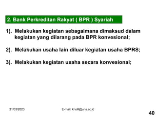 31/03/2023 E-mail: kholil@uns.ac.id
1). Melakukan kegiatan sebagaimana dimaksud dalam
kegiatan yang dilarang pada BPR konvesional;
2). Melakukan usaha lain diluar kegiatan usaha BPRS;
3). Melakukan kegiatan usaha secara konvesional;
2. Bank Perkreditan Rakyat ( BPR ) Syariah
40
 