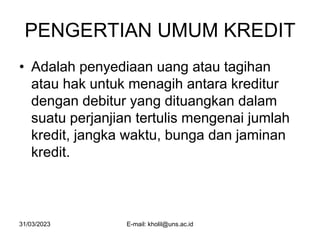 31/03/2023 E-mail: kholil@uns.ac.id
PENGERTIAN UMUM KREDIT
• Adalah penyediaan uang atau tagihan
atau hak untuk menagih antara kreditur
dengan debitur yang dituangkan dalam
suatu perjanjian tertulis mengenai jumlah
kredit, jangka waktu, bunga dan jaminan
kredit.
 