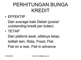 31/03/2023 E-mail: kholil@uns.ac.id
PERHITUNGAN BUNGA
KREDIT
• EFFEKTIP
Dari average baki Debet (posisi/
outstanding kredit per bulan)
• TETAP
Dari plafond awal, sifatnya tetap.
Isitilah lain, Rata, Fixed, Flat.
Flat on a rear, Flat in advance
 
