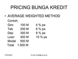 31/03/2023 E-mail: kholil@uns.ac.id
PRICING BUNGA KREDIT
• AVERAGE WEIGHTED METHOD
Contoh:
Giro 100 M 4 % pa
Tab 200 M 6 % pa
Dep 300 M 8 % pa
Loan 400 M 10 % pa
Modal 500 M
Total 1.500 M
 