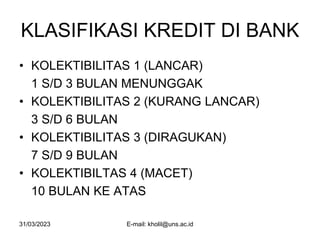 31/03/2023 E-mail: kholil@uns.ac.id
KLASIFIKASI KREDIT DI BANK
• KOLEKTIBILITAS 1 (LANCAR)
1 S/D 3 BULAN MENUNGGAK
• KOLEKTIBILITAS 2 (KURANG LANCAR)
3 S/D 6 BULAN
• KOLEKTIBILITAS 3 (DIRAGUKAN)
7 S/D 9 BULAN
• KOLEKTIBILTAS 4 (MACET)
10 BULAN KE ATAS
 