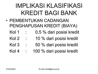 31/03/2023 E-mail: kholil@uns.ac.id
IMPLIKASI KLASIFIKASI
KREDIT BAGI BANK
• PEMBENTUKAN CADANGAN
PENGHAPUSAN KREDIT (BIAYA)
Kol 1 : 0,5 % dari posisi kredit
Kol 2 : 10 % dari posisi kredit
Kol 3 : 50 % dari posisi kredit
Kol 4 : 100 % dari posisi kredit
 