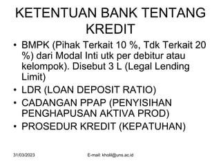 31/03/2023 E-mail: kholil@uns.ac.id
KETENTUAN BANK TENTANG
KREDIT
• BMPK (Pihak Terkait 10 %, Tdk Terkait 20
%) dari Modal Inti utk per debitur atau
kelompok). Disebut 3 L (Legal Lending
Limit)
• LDR (LOAN DEPOSIT RATIO)
• CADANGAN PPAP (PENYISIHAN
PENGHAPUSAN AKTIVA PROD)
• PROSEDUR KREDIT (KEPATUHAN)
 