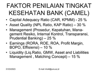 31/03/2023 E-mail: kholil@uns.ac.id
FAKTOR PENILAIAN TINGKAT
KESEHATAN BANK (CAMEL)
• Capital Adequacy Ratio (CAR, KPMM) - 25 %
• Asset Quality (NPL Ratio, KAP Ratio) – 30 %
• Management (Prosedur, Kepatuhan, Mana-
gement Resiko, Internal Kontrol, Transparansi,
Prudential Banking) – 25 %
• Earnings (RORA, ROE, ROA, Profit Margin,
BOPO, Effisiensi) – 10 %
• Liquidity (Liq.Ratio, GMW, Asset and Liabilities
Management , Matching Concept) – 15 %
 