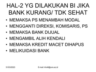 31/03/2023 E-mail: kholil@uns.ac.id
HAL-2 YG DILAKUKAN BI JIKA
BANK KURANG/ TDK SEHAT
• MEMAKSA PS MENAMBAH MODAL
• MENGGANTI DIREKSI, KOMISARIS, PS
• MEMAKSA BANK DIJUAL
• MENGAMBIL ALIH KENDALI
• MEMAKSA KREDIT MACET DIHAPUS
• MELIKUIDASI BANK
 