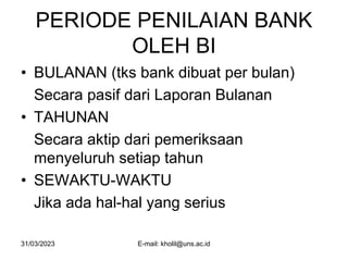 31/03/2023 E-mail: kholil@uns.ac.id
PERIODE PENILAIAN BANK
OLEH BI
• BULANAN (tks bank dibuat per bulan)
Secara pasif dari Laporan Bulanan
• TAHUNAN
Secara aktip dari pemeriksaan
menyeluruh setiap tahun
• SEWAKTU-WAKTU
Jika ada hal-hal yang serius
 