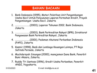 31/03/2023 E-mail: kholil@uns.ac.id
BAHAN BACAAN
1. Bank Indonesia (1995), Materi Pelatihan Unit Pengembangan
Usaha Kecil Untuk Penyusunan Laporan Permohan Kredit, Proyek
Pengembangan Usaha Kecil. Jakarta
2. ………………………(2003), Laporan Tahunan 2002. Bank Indonesia.
Jakarta
3. ………………………(2003), Bank Perkreditan Rakyat (BPR), Direktorat
Pengawasan Bank Perkreditan Rakyat, Jakarta
4. ………………………(2001), Pedoman Akutansi Perbankan Indonesia
(PAPI), Jakarta
5. Kasmir (1998), Bank dan Lembaga Keuangan Lainnya, PT Raja
Safindo Persada, Jakarta
6. Muchdarsyah Sinungan (2000), manajemen Dana Bank, Penerbit
Bumi Aksara, Jakarta.
7. Ruddy Tri Santoso (1996), Kredit Usaha Perbankan, Penerbit
ANDI, Yogyakarta.
41
 