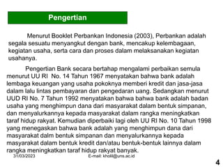 31/03/2023 E-mail: kholil@uns.ac.id
Pengertian
Menurut Booklet Perbankan Indonesia (2003), Perbankan adalah
segala sesuatu menyangkut dengan bank, mencakup kelembagaan,
kegiatan usaha, serta cara dan proses dalam melaksanakan kegiatan
usahanya.
Pengertian Bank secara bertahap mengalami perbaikan semula
menurut UU RI No. 14 Tahun 1967 menyatakan bahwa bank adalah
lembaga keuangan yang usaha pokoknya memberi kredit dan jasa-jasa
dalam lalu lintas pembayaran dan pengedaran uang. Sedangkan menurut
UUD RI No. 7 Tahun 1992 menyatakan bahwa bahwa bank adalah badan
usaha yang menghimpun dana dari masyarakat dalam bentuk simpanan,
dan menyalurkannya kepada masyarakat dalam rangka meningkatkan
taraf hidup rakyat. Kemudian diperbaiki lagi oleh UU RI No. 10 Tahun 1998
yang menegaskan bahwa bank adalah yang menghimpun dana dari
masyarakat dalm bentuk simpanan dan menyalurkannya kepada
masyarakat dalam bentuk kredit dan/atau bentuk-bentuk lainnya dalam
rangka meningkatkan taraf hidup rakyat banyak.
4
 