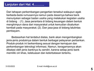 31/03/2023 E-mail: kholil@uns.ac.id
Dari tahapan perkembangan pengertian tersebut walaupun agak
berbeda-beda rumusannya namun pada dasarnya bahwa bank
menunjukan sebagai badan usaha yang melakukan kegiatan usaha
di bidang : (1). Jasa perantara di bidang keuangan dalam bentuk
menghimpun dana dari masyarakat untuk kemudian disalurkan
kembali pada masyarakat; (2). Dan jasa-jasa di bidang lalulintas
pembayarn.
Bedasarkan hal terdebut diatas, bank akan mengembangkan
jenis-jenis produknya dalam bentuk berbagai pelayanan perbankan.
Produk-produk ini berkembang sesuai dengan kemajuan dan
perkembangan teknologi informasi, Namun, keragamannya akan
dibatasi oleh jenis banknya itu sendiri, karena setiap jenis bank
memiliki ciri khas, keleluasan dan keterbatasan tertentu.
Lanjutan dari Hal. 4……….
5
 