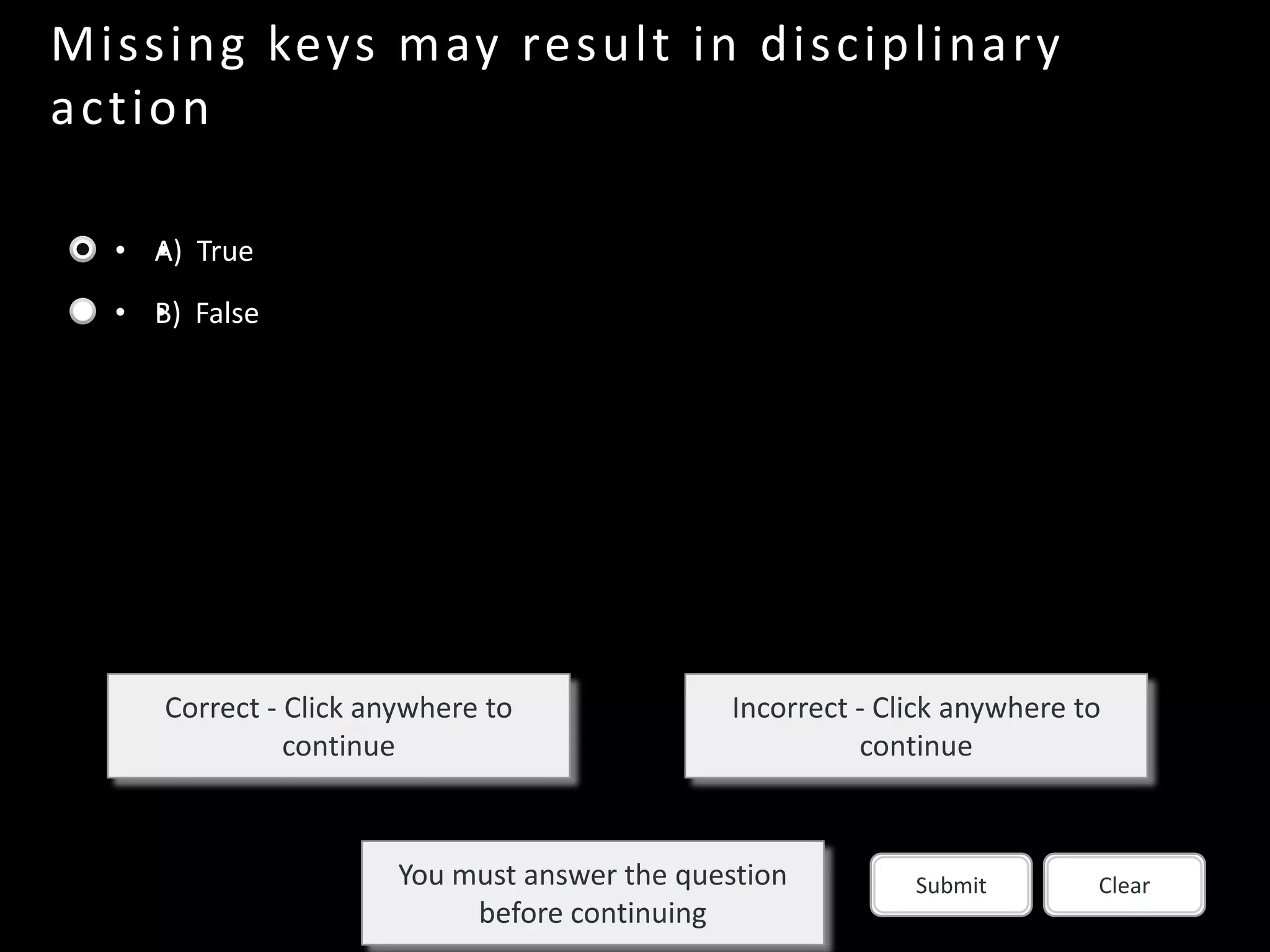 Missing keys may result in disciplinar y
a c tion

  • A) True
    •
  • B) False
    •




     Correct - Click anywhere to               Incorrect - Click anywhere to
               continue                                  continue



                       You must answer the question          Submit        Clear
                            before continuing
 