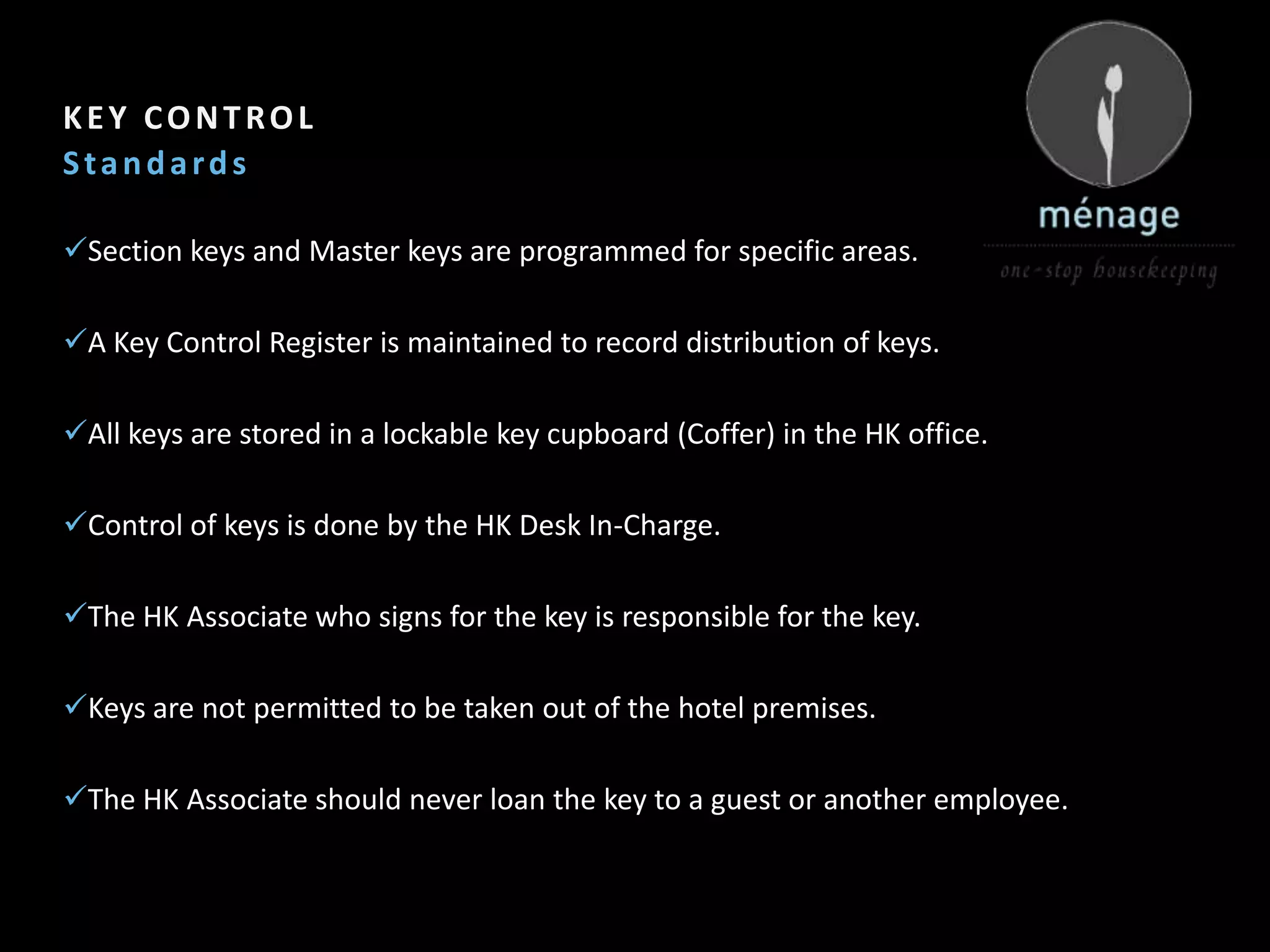 2

KEY CONTROL
Standards

Section keys and Master keys are programmed for specific areas.

A Key Control Register is maintained to record distribution of keys.

All keys are stored in a lockable key cupboard (Coffer) in the HK office.

Control of keys is done by the HK Desk In-Charge.

The HK Associate who signs for the key is responsible for the key.

Keys are not permitted to be taken out of the hotel premises.

The HK Associate should never loan the key to a guest or another employee.
 