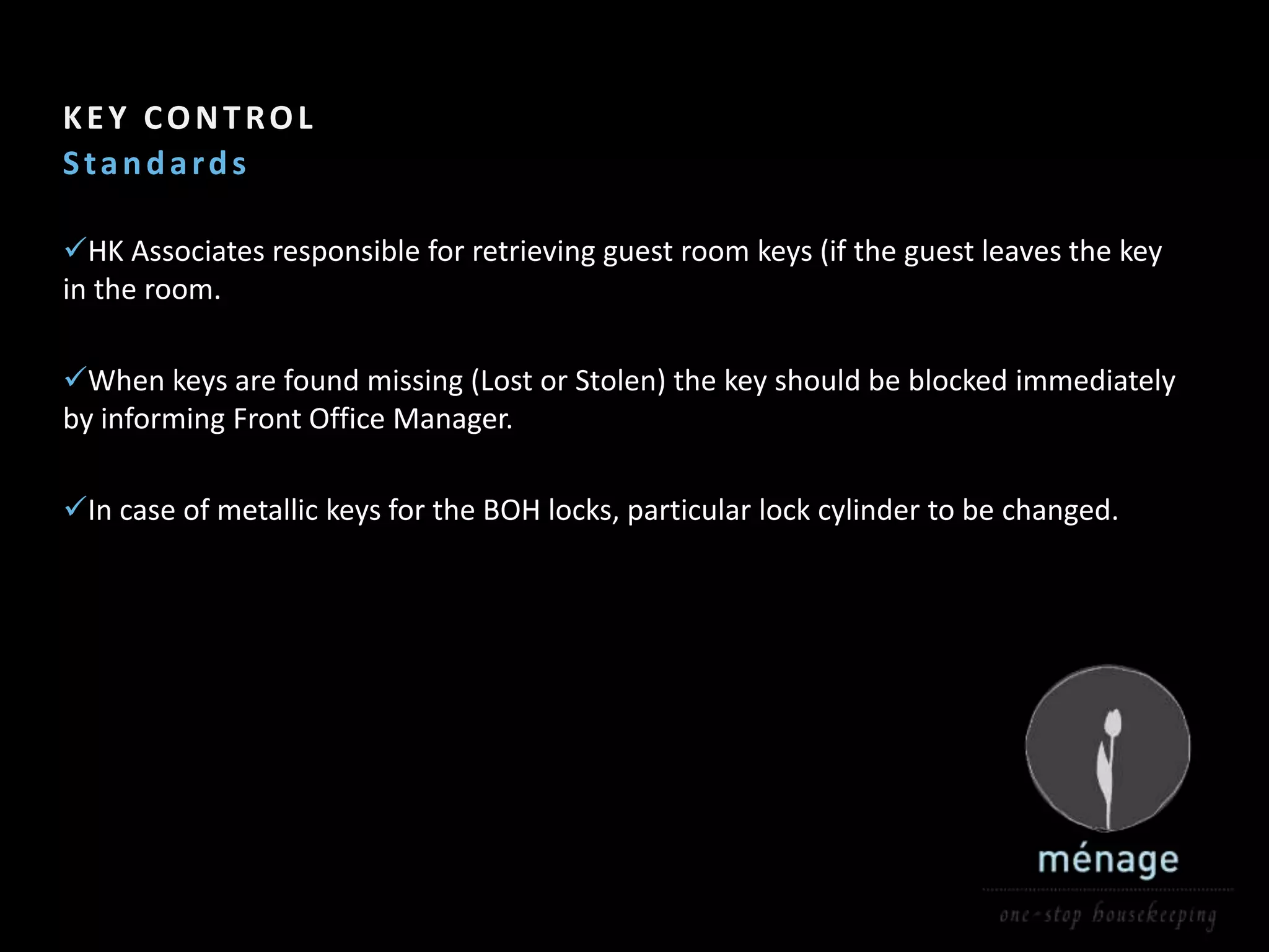 Section Header   3

KEY CONTROL
Standards

HK Associates responsible for retrieving guest room keys (if the guest leaves the key
in the room.

When keys are found missing (Lost or Stolen) the key should be blocked immediately
by informing Front Office Manager.

In case of metallic keys for the BOH locks, particular lock cylinder to be changed.
 