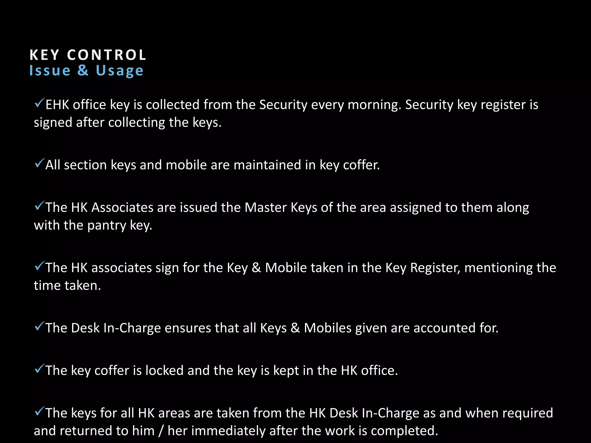 Section Header   4

KEY CONTROL
I s s u e & U s age

EHK office key is collected from the Security every morning. Security key register is
signed after collecting the keys.

All section keys and mobile are maintained in key coffer.

The HK Associates are issued the Master Keys of the area assigned to them along
with the pantry key.

The HK associates sign for the Key & Mobile taken in the Key Register, mentioning the
time taken.

The Desk In-Charge ensures that all Keys & Mobiles given are accounted for.

The key coffer is locked and the key is kept in the HK office.

The keys for all HK areas are taken from the HK Desk In-Charge as and when required
and returned to him / her immediately after the work is completed.
 