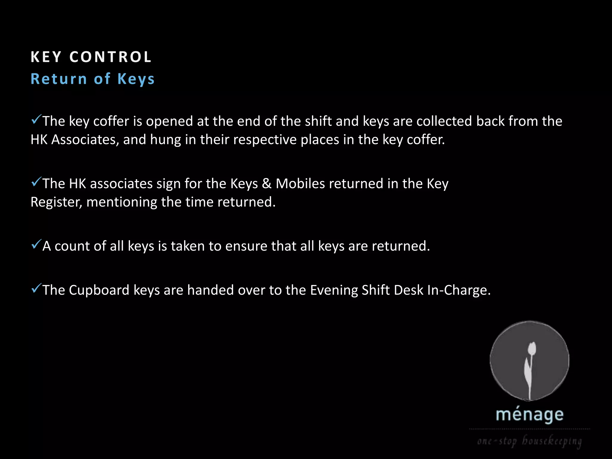 Section Header    5

KEY CONTROL
Ret u rn o f Keys

The key coffer is opened at the end of the shift and keys are collected back from the
HK Associates, and hung in their respective places in the key coffer.

The HK associates sign for the Keys & Mobiles returned in the Key
Register, mentioning the time returned.

A count of all keys is taken to ensure that all keys are returned.

The Cupboard keys are handed over to the Evening Shift Desk In-Charge.
 