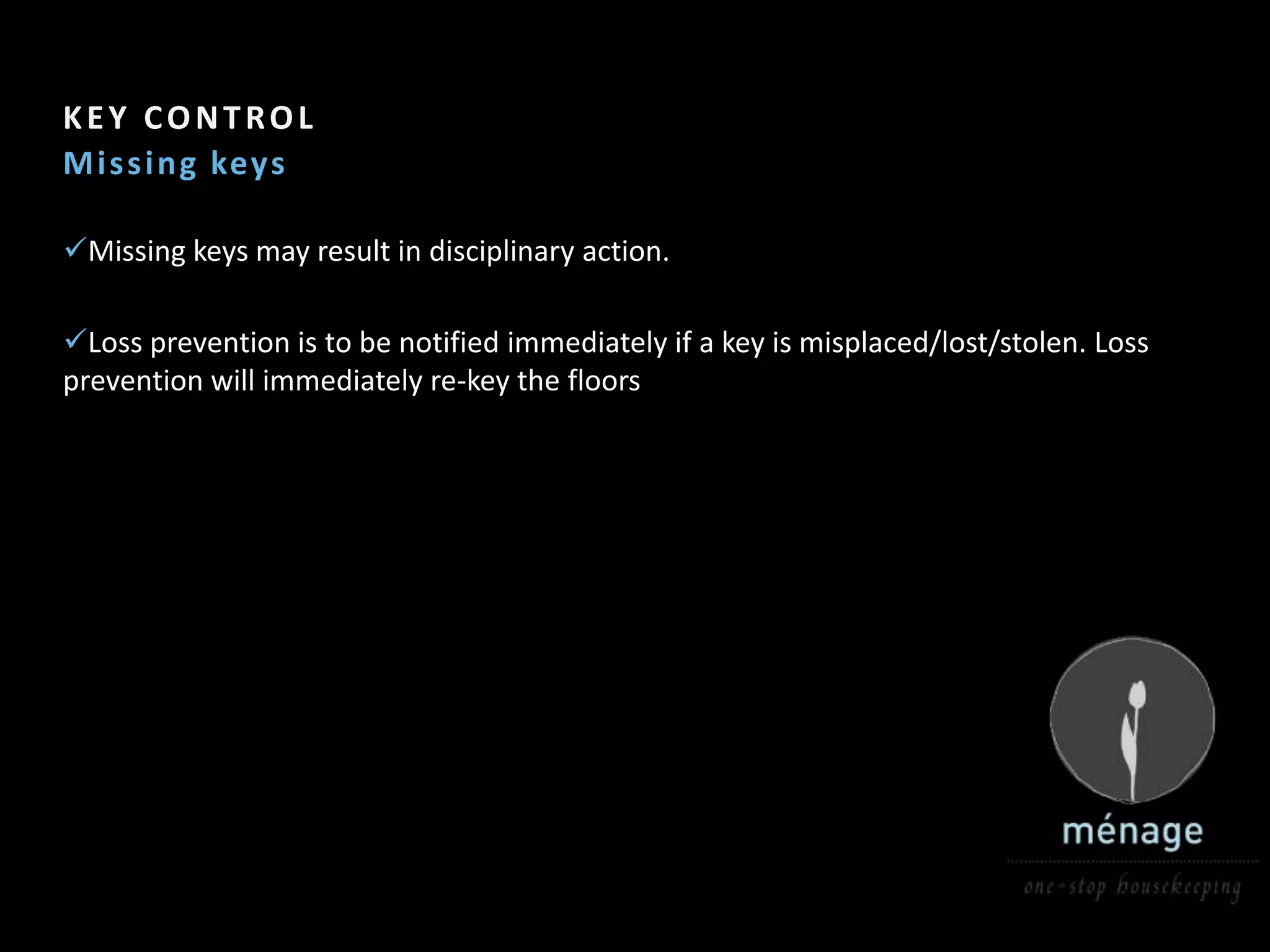 KEY CONTROL
M is s i ng keys

Missing keys may result in disciplinary action.

Loss prevention is to be notified immediately if a key is misplaced/lost/stolen. Loss
prevention will immediately re-key the floors
 