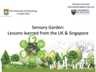 Sensory	
  Garden:	
  	
  	
  
Lessons	
  learned	
  from	
  the	
  UK	
  &	
  Singapore	
  	
  
Hazreena	
  Hussein	
  
reenalambina@um.edu.my	
  	
  
The	
  University	
  of	
  Hong	
  Kong	
  	
  
17	
  April	
  2015	
  
 
