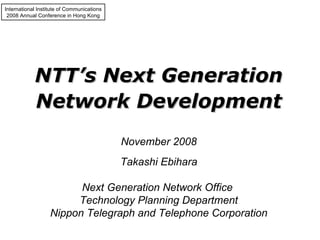 International Institute of Communications 2008 Annual Conference in Hong Kong NTT’s Next Generation Network Development Takashi Ebihara Next Generation Network Office  Technology Planning Department Nippon Telegraph and Telephone Corporation November 2008 