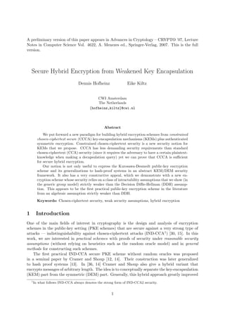 A preliminary version of this paper appears in Advances in Cryptology – CRYPTO ’07, Lecture
Notes in Computer Science Vol. 4622, A. Menezes ed., Springer-Verlag, 2007. This is the full
version.
Secure Hybrid Encryption from Weakened Key Encapsulation
Dennis Hofheinz Eike Kiltz
CWI Amsterdam
The Netherlands
{hofheinz,kiltz}@cwi.nl
Abstract
We put forward a new paradigm for building hybrid encryption schemes from constrained
chosen-ciphertext secure (CCCA) key-encapsulation mechanisms (KEMs) plus authenticated
symmetric encryption. Constrained chosen-ciphertext security is a new security notion for
KEMs that we propose. CCCA has less demanding security requirements than standard
chosen-ciphertext (CCA) security (since it requires the adversary to have a certain plaintext-
knowledge when making a decapsulation query) yet we can prove that CCCA is suﬃcient
for secure hybrid encryption.
Our notion is not only useful to express the Kurosawa-Desmedt public-key encryption
scheme and its generalizations to hash-proof systems in an abstract KEM/DEM security
framework. It also has a very constructive appeal, which we demonstrate with a new en-
cryption scheme whose security relies on a class of intractability assumptions that we show (in
the generic group model) strictly weaker than the Decision Diﬃe-Hellman (DDH) assump-
tion. This appears to be the ﬁrst practical public-key encryption scheme in the literature
from an algebraic assumption strictly weaker than DDH.
Keywords: Chosen-ciphertext security, weak security assumptions, hybrid encryption
1 Introduction
One of the main ﬁelds of interest in cryptography is the design and analysis of encryption
schemes in the public-key setting (PKE schemes) that are secure against a very strong type of
attacks — indistinguishability against chosen-ciphertext attacks (IND-CCA1) [30, 15]. In this
work, we are interested in practical schemes with proofs of security under reasonable security
assumptions (without relying on heuristics such as the random oracle model) and in general
methods for constructing such schemes.
The ﬁrst practical IND-CCA secure PKE scheme without random oracles was proposed
in a seminal paper by Cramer and Shoup [12, 14]. Their construction was later generalized
to hash proof systems [13]. In [36, 14] Cramer and Shoup also give a hybrid variant that
encrypts messages of arbitrary length. The idea is to conceptually separate the key-encapsulation
(KEM) part from the symmetric (DEM) part. Generally, this hybrid approach greatly improved
1
In what follows IND-CCA always denotes the strong form of IND-CCA2 security.
1
 
