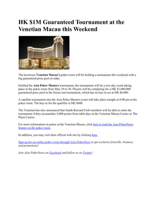 HK $1M Guaranteed Tournament at the Venetian Macau this Weekend<br />The luxurious Venetian Macau’s poker room will be holding a tournament this weekend with a big guaranteed prize pool at stake.<br />Entitled the Asia Poker Masters tournament, the tournament will be a two-day event taking place at the poker room from May 29 to 30. Players will be competing for a HK $1,000,000 guaranteed prize pool in the freeze-out tournament, which has its buy-in set at HK $6,000.<br />A satellite tournament into the Asia Poker Masters event will take place tonight at 8:00 pm at the poker room. The buy-in for the qualifier is HK $600.<br />The Venetian has also announced that Sands Reward Club members will be able to enter the tournament if they accumulate 5,000 points from table play at the Venetian Macau Casino or The Plaza Casino.<br />For more information on poker at the Venetian Macau, click here to read the Asia PokerNews feature on the poker room.<br />In addition, you may visit their official web site by clicking here.<br />Sign up for an online poker room through Asia PokerNews to get exclusive freerolls, bonuses, and promotions!<br />Join Asia PokerNews on Facebook and follow us on Twitter!<br />