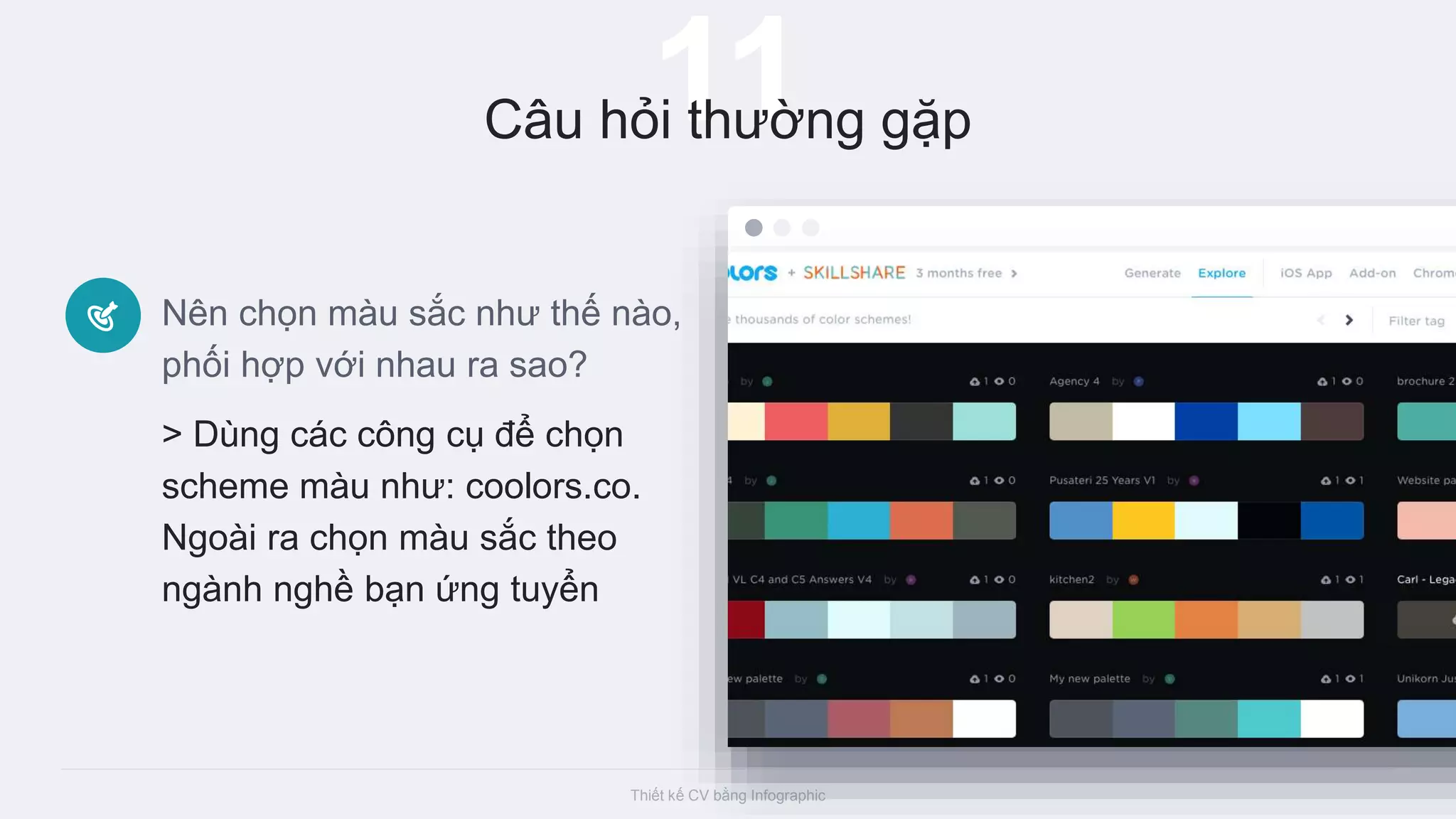 Thiết kế CV bằng Infographic
11Câu hỏi thường gặp
Nên chọn màu sắc như thế nào,
phối hợp với nhau ra sao?
> Dùng các công cụ để chọn
scheme màu như: coolors.co.
Ngoài ra chọn màu sắc theo
ngành nghề bạn ứng tuyển
 
