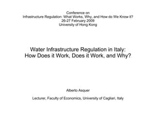 Conference on
Infrastructure Regulation: What Works, Why, and How do We Know it?
                         26-27 February 2009
                        University of Hong Kong




  Water Infrastructure Regulation in Italy:
 How Does it Work, Does it Work, and Why?




                           Alberto Asquer

     Lecturer, Faculty of Economics, University of Cagliari, Italy
 