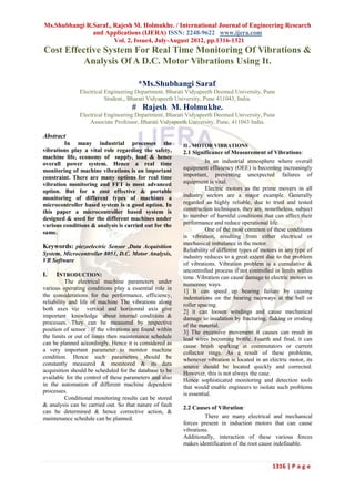 Ms.Shubhangi R.Saraf., Rajesh M. Holmukhe. / International Journal of Engineering Research
               and Applications (IJERA) ISSN: 2248-9622 www.ijera.com
                       Vol. 2, Issue4, July-August 2012, pp.1316-1321
Cost Effective System For Real Time Monitoring Of Vibrations &
         Analysis Of A D.C. Motor Vibrations Using It.

                                        *Ms.Shubhangi Saraf.
               Electrical Engineering Department, Bharati Vidyapeeth Deemed University, Pune
                          Student,, Bharati Vidyapeeth University, Pune 411043, India.
                                      # Rajesh M. Holmukhe.
               Electrical Engineering Department, Bharati Vidyapeeth Deemed University, Pune
                   Associate Professor, Bharati Vidyapeeth University, Pune, 411043 India.

Abstract
        In many industrial processes the                  II . MOTOR VIBRATIONS
vibrations play a vital role regarding the safety,        2.1 Significance of Measurement of Vibrations:
machine life, economy of supply, load & hence
overall power system. Hence a real time                             In an industrial atmosphere where overall
monitoring of machine vibrations is an important          equipment efficiency (OEE) is becoming increasingly
constraint. There are many options for real time          important, preventing unexpected failures of
vibration monitoring and FFT is most advanced             equipment is vital.
option. But for a cost effective & portable                         Electric motors as the prime movers in all
monitoring of different types of machines a               industry sectors are a major example. Generally
microcontroller based system is a good option. In         regarded as highly reliable, due to tried and tested
this paper a microcontroller based system is              construction techniques, they are, nonetheless, subject
designed & used for the different machines under          to number of harmful conditions that can affect their
various conditions & analysis is carried out for the      performance and reduce operational life.
same.                                                               One of the most common of these conditions
                                                          is vibration, resulting from either electrical or
                                                          mechanical imbalance in the motor.
Keywords: piezoelectric Sensor ,Data Acquisition
                                                          Reliability of different types of motors in any type of
System, Microcontroller 8051, D.C. Motor Analysis,
                                                          industry reduces to a great extent due to the problem
VB Software
                                                          of vibrations. Vibration problem is a cumulative &
                                                          uncontrolled process if not controlled in limits within
I.   INTRODUCTION:                                        time .Vibration can cause damage to electric motors in
           The electrical machine parameters under        numerous ways.
various operating conditions play a essential role in     1] It can speed up bearing failure by causing
the considerations for the performance, efficiency,       indentations on the bearing raceways at the ball or
reliability and life of machine The vibrations along      roller spacing.
both axes viz vertical and horizontal axis give           2] it can loosen windings and cause mechanical
important knowledge about internal conditions &           damage to insulation by fracturing, flaking or eroding
processes. They can be measured by respective             of the material.
position of sensor . If the vibrations are found within   3] The excessive movement it causes can result in
the limits or out of limits then maintenance schedule     lead wires becoming brittle. Fourth and final, it can
can be planned accordingly. Hence it is considered as     cause brush sparking at commutators or current
a very important parameter to monitor machine             collector rings. As a result of these problems,
condition. Hence such parameters should be                whenever vibration is located in an electric motor, its
constantly measured & monitored & its data                source should be located quickly and corrected.
acquisition should be scheduled for the database to be    However, this is not always the case.
available for the control of these parameters and also    Hence sophisticated monitoring and detection tools
in the automation of different machine dependent          that would enable engineers to isolate such problems
processes.                                                is essential.
           Conditional monitoring results can be stored
& analysis can be carried out. So that nature of fault    2.2 Causes of Vibration:
can be determined & hence corrective action, &
maintenance schedule can be planned.                               There are many electrical and mechanical
                                                          forces present in induction motors that can cause
                                                          vibrations.
                                                          Additionally, interaction of these various forces
                                                          makes identification of the root cause indefinable.


                                                                                                1316 | P a g e
 