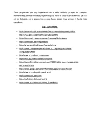 Estos programas son muy importantes en la vida cotidiana ya que en cualquier
momento requerimos de estos programas para llevar a cabo diversas tareas, ya sea
en los trabajos, en lo académico o para hacer cosas muy simples y hasta más
complejos.
BIBLIOGRAFÍAS.
 https://educacion.elpensante.com/para-que-sirve-la-investigacion/
 http://www.galeon.com/jannier00/Etapas.html
 https://informacionwordpress.com/category/definiciones
 https://definicion.de/computadora/
 https://www.significados,com/computadora/
 https://www.taringa.net/posts/info/6814179/para-que-sirve-la-
computadora.html
 http://www.ecured.cu/computadora
 http://www.ecured.cu/sistemaoperativo
 https://jaepinformatica.blogspot.com/2012/06/bits-bytes-megas-gigas-
unidades-de.html
 https://sites.google.com/site/informaticaugpoz/projet-definition
 http://www.ecured.cu/Microsoft_word
 https://definicion.de/excel/
 https://definicion.de/power-point/
 https://www.ecured.cu/Microsoft_PowerPoint
 