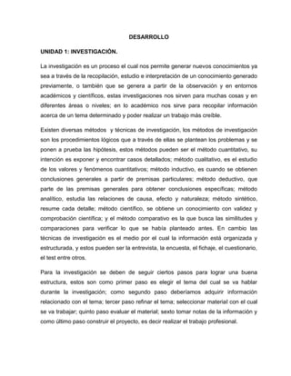 DESARROLLO
UNIDAD 1: INVESTIGACIÓN.
La investigación es un proceso el cual nos permite generar nuevos conocimientos ya
sea a través de la recopilación, estudio e interpretación de un conocimiento generado
previamente, o también que se genera a partir de la observación y en entornos
académicos y científicos, estas investigaciones nos sirven para muchas cosas y en
diferentes áreas o niveles; en lo académico nos sirve para recopilar información
acerca de un tema determinado y poder realizar un trabajo más creíble.
Existen diversas métodos y técnicas de investigación, los métodos de investigación
son los procedimientos lógicos que a través de ellas se plantean los problemas y se
ponen a prueba las hipótesis, estos métodos pueden ser el método cuantitativo, su
intención es exponer y encontrar casos detallados; método cualitativo, es el estudio
de los valores y fenómenos cuantitativos; método inductivo, es cuando se obtienen
conclusiones generales a partir de premisas particulares; método deductivo, que
parte de las premisas generales para obtener conclusiones específicas; método
analítico, estudia las relaciones de causa, efecto y naturaleza; método sintético,
resume cada detalle; método científico, se obtiene un conocimiento con validez y
comprobación científica; y el método comparativo es la que busca las similitudes y
comparaciones para verificar lo que se había planteado antes. En cambio las
técnicas de investigación es el medio por el cual la información está organizada y
estructurada, y estos pueden ser la entrevista, la encuesta, el fichaje, el cuestionario,
el test entre otros.
Para la investigación se deben de seguir ciertos pasos para lograr una buena
estructura, estos son como primer paso es elegir el tema del cual se va hablar
durante la investigación; como segundo paso deberíamos adquirir información
relacionado con el tema; tercer paso refinar el tema; seleccionar material con el cual
se va trabajar; quinto paso evaluar el material; sexto tomar notas de la información y
como último paso construir el proyecto, es decir realizar el trabajo profesional.
 
