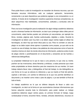 Para poder llevar a cabo la investigación se necesitan de diversos recursos, que son
llamados recursos informáticos, esto es cualquier aplicación, herramienta,
componente o ya sean dispositivos que podamos agregar a una computadora o a un
sistema. A través de la investigación nosotros superamos diversas competencias, es
decir adquirimos más habilidades, conocimientos, actitudes y conductas ante tal
información.
Para una buna investigación para la realización de algún trabajo académico debemos
acudir a diversas fuentes de información, es decir que contengan datos útiles para el
conocimiento, estas fuentes pueden ser primarias y/o secundarias, por ejemplo los
libros, revistas, páginas web, fuentes audiovisuales, digitales u orales. Durante la
investigación se deben usar muy bien o se deben seguir ciertas reglas al utilizar las
tecnologías, es decir hay que tener ética para su uso. Para no cometer un acto de
plagio no se debe copiar obras ajenas ni pasarlas como propias, ya que esto se da
cuando se usa el trabajo, las ideas o las palabras de otras personas como si fuera de
nosotros mismos sin decir de donde obtuvimos la información, podemos evitar el acto
de plagio citando o parafraseando en el documento y anexando así las fuentes y
referencias bibliográficas.
La propiedad intelectual es lo que le nace a una persona, lo que crea su mente;
podrían ser las invenciones, obras literarias y artísticas, a estas personas que crean
estas propiedades se tienen derechos para las creaciones de sus mentes. Un buen
trabajo debería llevar citas y bibliografías al final del trabajo; la cita bibliográfica es
una forma en la que se abrevia la referencia y que se inserta al final del párrafo,
capítulo o del texto y en cambio la referencia es la que nos permite identificar un
documento y se insertan como notas o pies de página, o ya sea también al final de
todo el texto.
Un trabajo académico es lo que se obtiene después de llevar a cabo una
investigación, es decir es la forma en que acomodamos diversas informaciones que
hemos adquirido durante toda la información; para poder realizar un trabajo
académico debemos seguir ciertos pasos, en primera formular el trabajo, luego
contextualizar el tema, encontrar libros, revistas, artículos electrónicos, recursos en
 