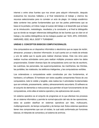 internet o entre otras fuentes que nos sirvan para adquirir información, después
evaluamos los recursos hallados y al final redactamos el trabajo y citamos los
recursos seleccionados para no cometer un acto de plagio. Un trabajo académico
debe contener tres partes fundamentales que son las partes preliminares que se
basa en la portada y el índice; luego el cuerpo del trabajo o el desarrollo que se basa
en la introducción, metodología, resultados y la conclusión y al final la bibliografía
que es donde se recogen referencias bibliográficas de las fuentes que se citan en el
trabajo y los estilos bibliográficos de los trabajos pueden ser “ACS, APA, CHICAGO,
HARVARD, IEEE, MLA, GOST Y TURABIAN”.
UNIDAD 2: CONCEPTOS BÁSICOS COMPUTACIONALES.
Una computadora es un dispositivo informático o electrónico que es capaz de recibir,
almacenar, procesar y devolver información, lo cual cuenta con un medio de entrada
y uno de salida que lo ayuda para realizar diversas tareas. Esta nos sirve para
realizar muchas actividades como para realizar múltiples procesos sobre los datos
proporcionados. Existen diversos tipos de computadoras como son las de escritorio,
las cuánticas, las personales, las supercomputadoras, las mainframes, las híbridas,
las portátiles, las notebooks, los teléfonos inteligentes, y las computadoras vertibles.
Loa ordenadores o computadoras están constituidas por dos fundamentos, el
hardware y el software. El hardware son todos aquellos componentes físicos de una
computadora, todo lo visible y tangible, esta realiza las 4 actividades fundamentales
que son entrada, procesamiento, salida y almacenamiento secundario. El software es
el conjunto de elementos e instrucciones que permiten el buen funcionamiento de las
computadoras, entre ellas el sistema operativo y las aplicaciones del usuario.
Un sistema operativo es el conjunto de programas en la que efectúan los procesos
de un sistema informático y permite la normal ejecución del reto de las operaciones,
estos se pueden clasificar en sistemas operativos por Ides, multiusuario,
multiprogramación, de tiempo compartido y de tiempo real. Estos sistemas operativos
tienen tres componentes que son el núcleo, la cual está conformada por funciones
básicas, el intérprete de comandos y el sistema de archivos.
 