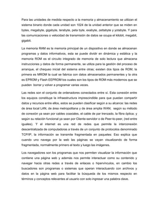 Para las unidades de medida respecto a la memoria y almacenamiento se utilizan el
sistema binario donde cada unidad son 1024 de la unidad anterior que se miden en
bytes, megabyte, gigabyte, terabyte, peta byte, exabyte, zettabyte y yotabyte. Y para
las comunicaciones o velocidad de transmisión de datos se ocupa el kilobit, megabit,
gigabit.
La memoria RAM es la memoria principal de un dispositivo en donde se almacenan
programas y datos informativos, esta se puede dividir en dinámica y estática y la
memoria ROM es el circuito integrado de memoria de solo lectura que almacena
instrucciones y datos de forma permanente, se utiliza para la gestión del proceso de
arranque, el chequeo inicial del sistema entre otras; existen dos tipos de ROM, la
primera es MROM la cual se fabrica con datos almacenados permanentes y la otra
es EPROM y Flash EEPROM los cuales son los tipos de ROM más modernos que se
pueden borrar y volver a programar varias veces.
Las redes son el conjunto de ordenadores conectados entre sí. Esta conexión entre
los equipos constituye la infraestructura imprescindible para que puedan compartir
datos y recursos entre ellos, estos se pueden clasificar según a su alcance: las redes
de área local LAN, de área metropolitana y de área amplia WAN; según su método
de conexión ya sean por cables coaxiales, el cable de par trenzado, la fibra óptica; y
según su relación funcional ya sean por Cliente-servidor o de Peer-to-peer, (red entre
iguales). Y el internet es una red de redes que permite la interconexión
descentralizada de computadoras a través de un conjunto de protocolos denominado
TCP/IP, la información se transmite fragmentada en paquetes: Eso explica que
cuando uno navega por la web las páginas se vayan visualizando de forma
fragmentada, normalmente primero el texto y luego las imágenes.
Los navegadores son los programas que nos permiten visualizar la información que
contiene una página web y además nos permite interactuar como su contenido y
navegar hacia otras redes a través de enlaces o hipervínculos, en cambio los
buscadores son programas o sistemas que operan interactuando con archivos y
datos en la página web para facilitar la búsqueda de los mismos respecto en
términos y conceptos relevantes al usuario con solo ingresar una palabra clave.
 