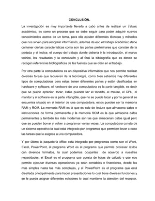 CONCLUSIÓN.
La investigación es muy importante llevarla a cabo antes de realizar un trabajo
académico, es como un proceso que se debe seguir para poder adquirir nuevos
conocimientos acerca de un tema, para ello existen diferentes técnicas y métodos
que nos sirven para recopilar información, además de eso el trabajo académico debe
contener ciertas características como son las partes preliminares que constan de la
portada y el índice, el cuerpo del trabajo donde debería ir la introducción, el marco
teórico, los resultados y la conclusión y al final la bibliografía que es donde se
recogen referencias bibliográficas de las fuentes que se citan en el trabajo.
Por otra parte la computadora es un dispositivo informático que nos permite realizar
diversas tareas que requieren de la tecnología, como bien sabemos hay diferentes
tipos de computadoras pero estas tienen diferentes partes y están clasificadas en
hardware y software, el hardware de una computadora es la parte tangible, es decir
que se puede apreciar, tocar, éstas pueden ser el teclado, el mouse, el CPU, el
monitor y el software es la parte intangible, que no se puede tocar y por lo general se
encuentra situado en el interior de una computadora, estos pueden ser la memoria
RAM y ROM. La memoria RAM es la que es solo de lectura que almacena datos e
instrucciones de forma permanente y la memoria ROM es la que almacena datos
permanentes y también las más modernas son las que almacenan datos igual pero
que se pueden borrar y volver a programar varias veces. La computadora consta de
un sistema operativo la cual está integrado por programas que permiten llevar a cabo
las tareas que le asignas a una computadora.
Y por último la paquetería office está integrado por programas como son el Word,
Excel, PowerPoint, el programa Word es el programa que permite procesar textos
con diversos formatos, la cual podemos ocuparlas de acuerdo a nuestras
necesidades, el Excel es el programa que consta de hojas de cálculo y que nos
permite ejecutar diversas operaciones ya sean contables o financieras, desde las
más simples hasta las más complejas, y el PowerPoint es el programa que está
diseñada principalmente para hacer presentaciones lo cual tiene diversas funciones y
se le puede asignar diferentes ediciones lo cual mantiene la atención del receptor.
 
