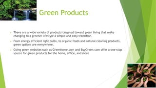Green Products 
 There are a wide variety of products targeted toward green living that make 
changing to a greener lifestyle a simple and easy transition. 
 From energy efficient light bulbs, to organic foods and natural cleaning products, 
green options are everywhere. 
 Going green websites such as Greenhome.com and BuyGreen.com offer a one-stop 
source for green products for the home, office, and more 
 
