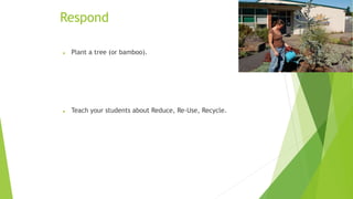Respond 
 Plant a tree (or bamboo). 
 Teach your students about Reduce, Re-Use, Recycle. 
 