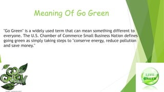 Meaning Of Go Green 
"Go Green" is a widely used term that can mean something different to 
everyone. The U.S. Chamber of Commerce Small Business Nation defines 
going green as simply taking steps to "conserve energy, reduce pollution 
and save money." 
 