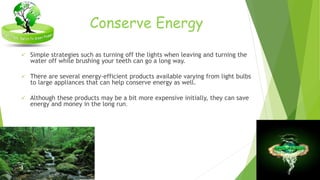 Conserve Energy 
 Simple strategies such as turning off the lights when leaving and turning the 
water off while brushing your teeth can go a long way. 
 There are several energy-efficient products available varying from light bulbs 
to large appliances that can help conserve energy as well. 
 Although these products may be a bit more expensive initially, they can save 
energy and money in the long run. 
 