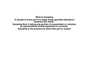 What is Sampling A sample is some part of a larger body specially selected to represent the whole.  Sampling then is taking any portion of a population or universe as representative of that population or universe.  Sampling is the process by which this part is chosen 