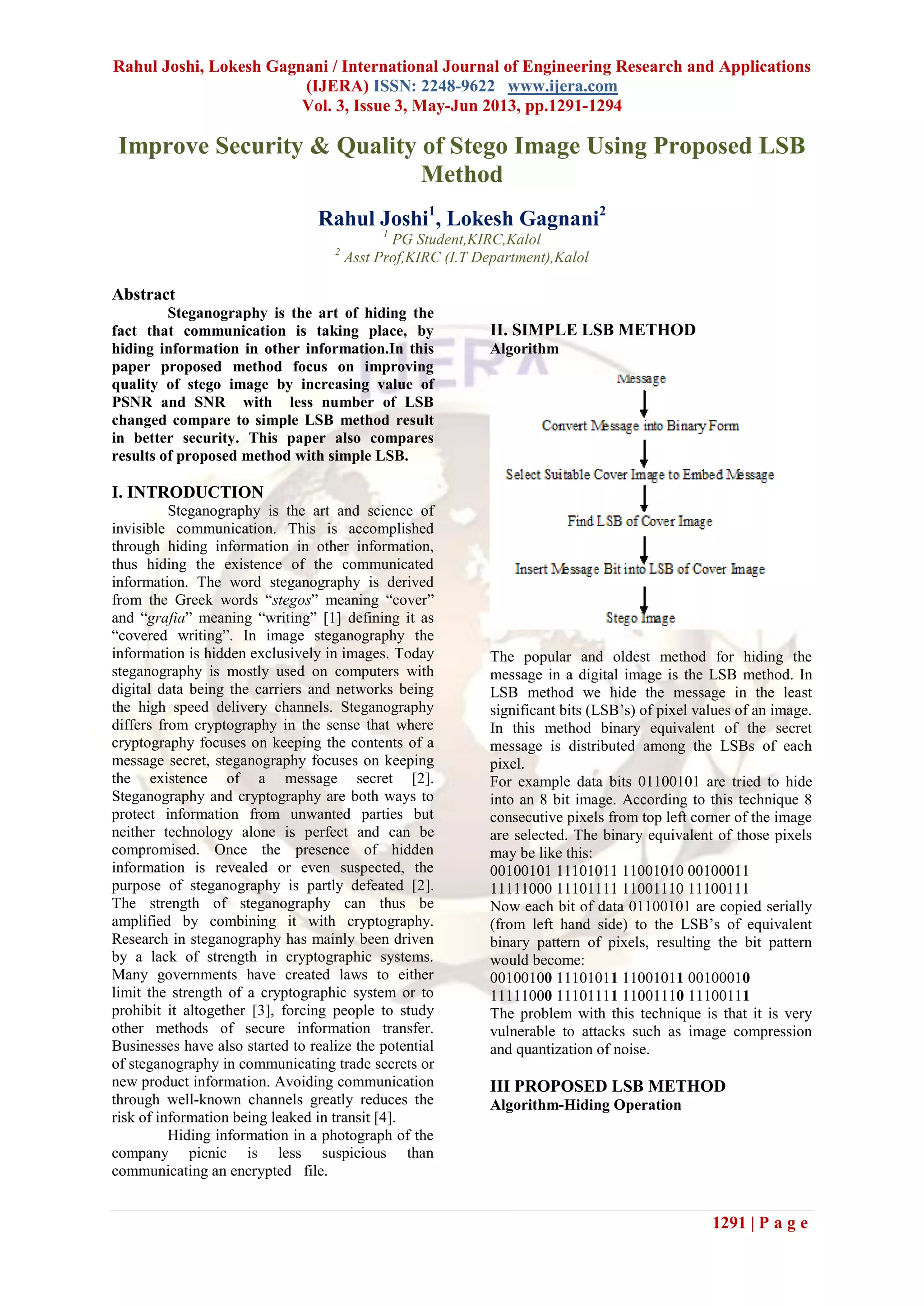 Rahul Joshi, Lokesh Gagnani / International Journal of Engineering Research and Applications
(IJERA) ISSN: 2248-9622 www.ijera.com
Vol. 3, Issue 3, May-Jun 2013, pp.1291-1294
1291 | P a g e
Improve Security & Quality of Stego Image Using Proposed LSB
Method
Rahul Joshi1
, Lokesh Gagnani2
1
PG Student,KIRC,Kalol
2
Asst Prof,KIRC (I.T Department),Kalol
Abstract
Steganography is the art of hiding the
fact that communication is taking place, by
hiding information in other information.In this
paper proposed method focus on improving
quality of stego image by increasing value of
PSNR and SNR with less number of LSB
changed compare to simple LSB method result
in better security. This paper also compares
results of proposed method with simple LSB.
I. INTRODUCTION
Steganography is the art and science of
invisible communication. This is accomplished
through hiding information in other information,
thus hiding the existence of the communicated
information. The word steganography is derived
from the Greek words “stegos” meaning “cover”
and “grafia” meaning “writing” [1] defining it as
“covered writing”. In image steganography the
information is hidden exclusively in images. Today
steganography is mostly used on computers with
digital data being the carriers and networks being
the high speed delivery channels. Steganography
differs from cryptography in the sense that where
cryptography focuses on keeping the contents of a
message secret, steganography focuses on keeping
the existence of a message secret [2].
Steganography and cryptography are both ways to
protect information from unwanted parties but
neither technology alone is perfect and can be
compromised. Once the presence of hidden
information is revealed or even suspected, the
purpose of steganography is partly defeated [2].
The strength of steganography can thus be
amplified by combining it with cryptography.
Research in steganography has mainly been driven
by a lack of strength in cryptographic systems.
Many governments have created laws to either
limit the strength of a cryptographic system or to
prohibit it altogether [3], forcing people to study
other methods of secure information transfer.
Businesses have also started to realize the potential
of steganography in communicating trade secrets or
new product information. Avoiding communication
through well-known channels greatly reduces the
risk of information being leaked in transit [4].
Hiding information in a photograph of the
company picnic is less suspicious than
communicating an encrypted file.
II. SIMPLE LSB METHOD
Algorithm
The popular and oldest method for hiding the
message in a digital image is the LSB method. In
LSB method we hide the message in the least
significant bits (LSB’s) of pixel values of an image.
In this method binary equivalent of the secret
message is distributed among the LSBs of each
pixel.
For example data bits 01100101 are tried to hide
into an 8 bit image. According to this technique 8
consecutive pixels from top left corner of the image
are selected. The binary equivalent of those pixels
may be like this:
00100101 11101011 11001010 00100011
11111000 11101111 11001110 11100111
Now each bit of data 01100101 are copied serially
(from left hand side) to the LSB’s of equivalent
binary pattern of pixels, resulting the bit pattern
would become:
00100100 11101011 11001011 00100010
11111000 11101111 11001110 11100111
The problem with this technique is that it is very
vulnerable to attacks such as image compression
and quantization of noise.
III PROPOSED LSB METHOD
Algorithm-Hiding Operation
 