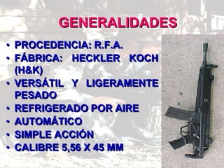 GENERALIDADES
• PROCEDENCIA: R.F.A.
• FÁBRICA: HECKLER KOCH
(H&K)
• VERSÁTIL Y LIGERAMENTE
PESADO
• REFRIGERADO POR AIRE
• AUTOMÁTICO
• SIMPLE ACCIÓN
• CALIBRE 5,56 X 45 MM
 