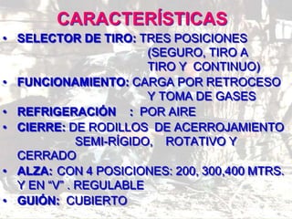 CARACTERÍSTICAS
• SELECTOR DE TIRO: TRES POSICIONES
(SEGURO, TIRO A
TIRO Y CONTINUO)
• FUNCIONAMIENTO: CARGA POR RETROCESO
Y TOMA DE GASES
• REFRIGERACIÓN : POR AIRE
• CIERRE: DE RODILLOS DE ACERROJAMIENTO
SEMI-RÍGIDO, ROTATIVO Y
CERRADO
• ALZA: CON 4 POSICIONES: 200, 300,400 MTRS.
Y EN “V” . REGULABLE
• GUIÓN: CUBIERTO
 