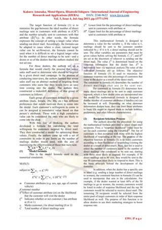 Kakuro Amasaka, Motoi Ogura, Hisatoshi Ishiguro / International Journal of Engineering
Research and Applications (IJERA) ISSN: 2248-9622 www.ijera.com
Vol. 3, Issue 4, Jul-Aug 2013, pp.1377-1391
1391 | P a g e
The target function of formula (1) is to
minimize the gap between the ideal number of direct
mailings sent to customers with attribute m (CRm
)
and the number actually sent to customers with that
attribute (Σfj
m
xj). In other words, the formula
expresses the concept of setting a target value when
sending out direct mail. Accordingly, the formula can
be adapted to cases where a clear, rational target
value can be set.However, the formula cannot be
used when it is difficult to set a logical target value
for the number of direct mailings to be sent—and a
dozen or so of the dealers that the authors studied did
not set one.
For those dealers, the authors set up a
formula that would clarify the process that senior
sales staff used to determine who should be targeted
by a given direct mail campaign. In the process of
conducting interviews, the authors learned that senior
sales staff use an abstract method of targeting those
customers who seem like they would have an easy
time coming into the dealer. The authors then
constructed a makeshift definition of this group of
customers as follows．
Each group of customers defined by a given
attribute (male, female, 20s, 30s, etc.) has different
preferences that would motivate them to come into
the dealer. Each customer’s willingness to come in
can be assigned a cumulative value based on that
person’s attributes. Those with a high cumulative
value can be considered the ones who are likely to
come into the shop.
With this line of thinking, the authors
developed a formula for calculating the total
willingness for customers targeted by direct mail.
They then constructed a model for optimizing those
values. Finally, the authors came up with a set of
constraints in order to put limits on the number of
mailings dealers would send, with the aim of
maximizing the effectiveness of those that were sent.
(1) Model formula
This is the model formula used in the
numerical simulation.
MAX(3)
subject to Cx
j
j  (4)
CHxfCL m
j
j
m
j
m
  (5)
m Customer attributes (e.g. sex, age, age of current
vehicle)
jCustomer number
Em
Effect of customer attribute (m) on the likelihood
that the customer will visit the dealer
fj
m
Indicates whether or not customer j has attribute
m (0 or 1)
xj Marks customer j for direct mailing (0 or 1)
C Total number of direct mailings sent
Lm
Lower limit for the percentage of direct mailings
sent to customers with attribute m
Hm
Upper limit for the percentage of direct mailings
sent to customers with attribute m
This mathematical formula is designed to
determine a value for the variable xj. If the value is 1,
mailings should be sent to the customer number
indicated by j. If it is 0, a direct mailing should not be
sent. The other variables are parameters that must be
given values before solving the formula. C, Lm
, and Hm
are set at the discretion of whoever is sending out the
direct mail. The value fj
m
is determined based on the
customer information that the dealer has. Em
is
determined later via statistical analysis.The roles of the
individual formulas are as follows. The objective
function in formula (3) is used to maximize the
customer response rate (the percentage of customers that
come to the dealer as a result of the direct mail).
The constraint in formula (4) determines the number of
d i r e c t m a i l i n g s t h a t a r e t o b e s e n t o u t .
The constraint in formula (5) determines how
many direct mailings are to be sent to each customer
segment, which is how dealer aims are incorporated into
the model.The mathematical formula is designed so
thatthe number of customer attributes it handles (m) can
be increased at will. Depending on what customer
information dealers have, they can limit these attributes
to basic life stages or expand them to include hobbies,
preferences, and other lifestyle characteristics.
(2) Recipient Selection Process
The authors describe the procedure for using
the mathematical formula provided to select direct mail
recipients. First, a “response likelihood” value must be
set for each customer using the variableEm
. The list of
customers is then reordered with those with the highest
likelihood of responding at the top. The purpose of the
objective function in formula (3) is to order customers
according to their likelihood of responding (visiting the
dealer as a result of direct mail). Next, this list is used to
select the number of customers equal to the number of
direct mailings (the constraint) to be sent out, starting
with those most likely to respond. For example, if 50
direct mailings are to be sent, they would be sent to the
top 50 customers most likely to respond to them. This is
the basic principle behind the development of the
formulas.
In addition, when the dealer has a specific aim
in mind (e.g. sending a large number of direct mailings
to women), the constraint function in formula (5) can be
used to incorporate that aim in the calculations. For
example, if the dealer wanted at least 60% of the 50
mailings to go to women, the women customers would
be listed in order of response likelihood and the top 30
customers would be selected to receive direct mail. The
remaining 20 recipients would be selected from the
entire pool of target customers in order of their response
likelihood as well. The purpose of this function is to
allow dealers to use their marketing strategies to boost
response rate.
 m j
j
m
j
m
xfE ))((
 