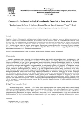 Proceedings of 
‘Second International Conference on Emerging Research in Computing, Information, 
Communication and Applications’ 
(ERCICA-14) 
Comparative Analysis of Multiple Controllers for Semi-Active Suspension System 
a*Prashantkumar R., Surag R. Kulkarni, Deepak Sharma, Rakesh Sambrani, Varun V. Desai 
M. Tech II Semester, Department of ECE, S.D.M.College of Engineering and Technology, Dharwad-580002, India 
243 
Abstract 
The primary objective of this study is to model and simulate multiple controllers for vehicle suspension system and optimize the response of the 
system for different driving modes and road profiles. The fundamental goals of a suspension system are to support the vehicle mass, to isolate 
the vehicle body from road disturbances and to maintain the traction force between the tire and the road surface. The approach employed in this 
work is to realize and simulate the mathematical model of the single wheel semi-active suspension system, with two degrees of freedom (2- 
DOF). Multiple controller models are designed and are tuned to obtain optimal response for the system. Performances of PID, Skyhook and 
Groundhook controllers are then analyzed in depth for different road profiles. Matlab Simulink provides a very good platform for modeling, 
analyzing and optimizing the 2-DOF single wheel suspension system. 
Keywords: Driving modes; Road profiles; 2-DOF; PID controller; Skyhook controller; Groundhook controller; Matlab Simulink. 
1. Introduction 
Basically, suspension system comprises of a coil spring, a damper and linkages that connects a vehicle to its wheels [1]. The 
purpose of suspension system in automobiles is to improve ride comfort and road holding. Ride comfort literally indicates the 
easiness experienced by the rider even on uneven terrains. Road holding points to the traction maintained between the tire and the 
road surface. In normal road condition, ride comfort is the main concern but on sports track, road holding concerns the most. 
Unfortunately, optimizing both parameters simultaneously has not been possible. Hence while designing the suspension systems 
focus is on choosing the spring and damper coefficients, such that a perfect trade-off is achieved. With the recent advances in ride-by- 
wire concept and damper technology, it is possible for the rider to switch between different modes, like comfort, city or sports 
mode. Suspension system can be broadly categorized into three types: Passive suspension system, Active suspension system and 
Semi-active suspension system. Semi-active system is particularly grabbing the attention of researchers for its sheer advantages 
over the other two systems. Literature survey justifies that semi-active systems have less mechanical failure rate, less complexity, 
and have much low power requirements compared to active systems [3]-[5]. Furthermore, as pointed out in [6] and [7] semi-active 
systems have a very competitive performance and are good choice for overcoming system performance conflict. Controller is the 
inevitable part of the semi-active system. Various controlling schemes have been proposed employing different principles in [8]- 
[10]. In this paper few of the popular controller systems like PID controller, Skyhook controller [9] and Groundhook controller are 
designed and compared. 
2. Single Wheel Suspension Model 
The model shown in Fig.1 represents a 2-DOF single wheel suspension model. The dynamic model, which can describe the 
relationship between the input and output, enables one to understand the behaviour of the system. Equations of motion (1) and (2) 
are used in building mathematical model of the system. As we have considered mass movements only on the vertical axis, 
ignoring the other movements of the vehicle, this system is said to have 2-DOF. Since the distance (x1–w) is hard to measure and 
the deformation of the tire (x2–w) is negligible, the displacement (x1–x2) is used to analyze the behaviour of the suspension system. 
* Corresponding author. Tel.:+918123868668; 
E-mail address:prashantkumar21@outlook.com. 
 