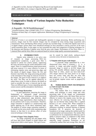A. Suganthi et al Int. Journal of Engineering Research and Application
ISSN : 2248-9622, Vol. 3, Issue 5, Sep-Oct 2013, pp.1302-1306

RESEARCH ARTICLE

www.ijera.com

OPEN ACCESS

Comparative Study of Various Impulse Noise Reduction
Techniques
A.Suganthi1, Dr.M.Senthilmurugan2
1

Assistant Professor, Dept. of SE&IT [PG], A.V.C. College of Engineering, Mayiladuthurai.
Professor & Head, Dept. of Computer Applications. Bharathiyar College of Engineering & Technology,
Karaikal.
2

Abstract
Removal of noise is an essential and challengeable operation in image processing. Before performing any
process, images must be first restored. Images may be corrupted by noise during image acquisition and
transmission. Noise and blurring effects always corrupts any recorded image. To reduce the impulse noise level
in digital images various filters were introduced amongst we have presented a concise overview of the most
useful restoration filters. In this paper we have presented the study and comparison of filtering techniques for
the detection and filtering of impulse noise from the gray scale images. Performance of Non fuzzy filters i.e.
classical filters and the fuzzy filters are analyzed based on various image quality assessment parameters.

I.

INTRODUCTION

Impulse noise reduction is an active area
of research in image processing. With low
computational complexity, a good noise filter is
required to satisfy two criteria namely, suppressing
the noise and preserving the useful information in the
signal. There is a tradeoff between detail preservation
and noise removal. It is more effective in terms of
eliminating impulse noise and preserving edges and
fine details of digital images. Hence the first and
foremost step before the image processing procedure
is the restoration of the image by removal of noises in
the images. The goal of noise removal is to suppress
the noise. The filter can be applied effectively to
reduce heavy noise. In order to preserve the details as
much as possible the noise is removed step by step.
These are different types of noises depending upon the
camera sensors and the atmospheric interferences.
1.1 Need of Image Restoration
In most applications, denoising the image is
fundamental to subsequent image processing
operations. Various techniques of image processing
such as edge enhancement, edge detection, object
recognition, image segmentation, object tracking etc.
do not perform well in noisy environment. Therefore,
image restoration is applied as a preprocessing step
before applying any of the above mentioned steps.
The purpose of various image restoration methods is
to smooth out the noisy pixels while maintaining edge
features so that there is no adverse effect of noise
removal technique on the image.
1.2 Salt & Pepper Noise (Impulse Noise)
An image containing salt and pepper noise
will have dark pixels (Pepper) in bright regions and
bright pixels (Salt) in dark regions. This type of noise
www.ijera.com

can be caused by dead pixels, analog-to-digital
converter errors, bit errors in transmission etc.
1.3 Impulse noise in gray scale images
A grayscale image represented by a twodimensional array where a location( i, j) is a
position in image and called pixel[9]. Often the
grayscale image is stored as an 8-bit integer that
giving 256 possible different shades of gray going
from black to white , pixels can have value in [0255] integer interval, but some pixels in an image
have not correct value and they are noise that
their value's is 0 or 255. On another hand (i, j)
can be include impulse noises such as pepper(255)
and salt(0).

II.

NOISE REDUCTION TECHNIQUES

2.1 NON FUZZY FILTERS
2.1.1. Median Filter
The median filter is a fundamental and
widely used technique in many image and video
processing tasks. If the images are contaminated
(affected) by impulse noise, this linear filters are less
effective to remove this impulse noise, but they are
more effective for removing Gaussian noise. The
edges are not blurred when median filter is applied
because it is not a linear filter. When compared to
linear filters, median filter preserves brightness
differences resulting in minimal blurring of regional
boundaries [4]. It preserves the positions of
boundaries in an image, making this method useful for
visual perception and measurement. The median filter
is well-known for its computational efficiency and its
ability to preserve edges, as compared to other linear
filtering techniques, in the presence of noise,
especially image corruption. Sometimes we are
confused by median filter and average filter, thus let’s
1302 | P a g e

 