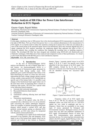 Gaurav Gupta et al Int. Journal of Engineering Research and Applications
ISSN : 2248-9622, Vol. 3, Issue 6, Nov-Dec 2013, pp.1309-1316

RESEARCH ARTICLE

www.ijera.com

OPEN ACCESS

Design Analysis of IIR Filter for Power Line Interference
Reduction in ECG Signals
Gaurav Gupta, Rajesh Mehra
M.E Scholar, Electronics & Communication Engineering National Institute of Technical Teachers Training &
Research, Chandigarh, India.
Associate Professor, Department of Electronics & Communication Engineering National Institute of Technical
Teachers Training & Research, Chandigarh, India.

Abstract
In this paper, interference due to 50Hz power line in the electrocardiogram (ECG) measurement is reduced with
the help of IIR filters. Pick up of hum from power line is a very common phenomenon in the measurement of
ECG signals. It is of prime need to reduce the variations coming due to power line so that one can analyze the
most of the critical points in the measured signal. Power Line Interference (PLI) may seriously degrade the ECG
signal, rendering the ECG analysis inaccurate. By employing digital filter approach the effect of PLI is
drastically reduced, thus, avoiding the conditions like changing the recording sites or installing expensive
shields. The developed IIR filter has been designed and simulated using MATLAB with Butterworth and
Chebyshev techniques. Both filters have been analyzed and compared in terms of their performance. It is found
in the results that Butterworth IIR filter gives a more satisfactory response.
Keywords- ECG, IIR, notch filters, PLI.

I. Introduction
In the area of Electrocardiogram (ECG)
analysis and filtration, the role of digital filters has a
rich history. An electrocardiogram (ECG) is a
graphical record of bioelectrical signal generated by
the human body during cardiac cycle. ECG
graphically gives useful information that relates to the
heart functioning by means of a base line and waves
representing the heart voltage changes during a period
of time, usually a short period [1]-[3]. Putting leads on
specific part of the human body, it is possible to get
changes of the bioelectrical heart signal where one of
the most basic forms of organizing them is known as
Einthoven lead system. The ECG has a special value
in the following clinical situations :
a. Auricular and ventricular hypertrophy.
b. Myocardial Infarction (heart attack).
c. Arrhythmias.
d. Generalized suffering affecting heart and blood
pressure.
e. Electrolytic transformations.
In spite of the special value, the ECG is
considered only a laboratory test. It is not an absolute
truth concerning the cardiac pathologies diagnosis.
There are examples of patients presenting string heart
diseases which present a normal ECG, and also
perfectly normal patients getting an abnormal ECG
[4]. Therefore, an ECG must always be interpreted
with the patient clinical information.
According to [5] a signal can be analyzed and
processed in two domains, time and frequency. ECG
signal is one of the human body signals which can be
analyzed and worked in time domain or frequency
www.ijera.com

domain. Figure 1 presents typical waves in an ECG
signal. P, Q, R, S, T and U are specific wave forms
identified in the time domain of an ECG signal. The
QRS complex, formed by Q, R and S waves,
represents a relevant wave form because the heart rate
can be identified locating two successive QRS
complex.

Figure 1 Typical waveform of ECG signal.
Frequency values of an ECG signal vary
from 0 Hz to 100 Hz [3] whereas the associated
amplitude values vary from 0.02 mV to 5 mV.ECG
signals are very weak in amplitude and low in
frequency. Hence they are susceptible to two major
types of noises generated by biological and
environmental resources. Biological sources of noise
causes base line drift and amplitude modulation of
ECG signal. Environmental sources of noise may
cause PLI, instrumentation noise generated by
electronic devices. For removing these unwanted noise
added to the ECG signals, digital filtering is done. The
computational requirement is a major factor which
1309 | P a g e

 