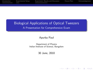 Introduction Experimental Setup Experiment, Results and Discussion Future Plan Acknowledgement
Biological Applications of Optical Tweezers
A Presentation for Comprehensive Exam
Apurba Paul
Department of Physics
Indian Institute of Science, Bangalore
30 June, 2010
 