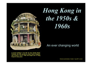 Hong Kong in
                                                         the 1950s &
                                                            1960s

                                                         An ever changing world

A corner building in Yau Ma Tei near Temple Street.
Probably late 60s, painted by Elyse Parkin (English),
who arrived in HK in 1962 and taught arts in Hong
Kong for many years.
                                                                 Advance automatically. Created : Aug 2007, London
 