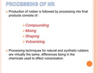  Production of rubber is followed by processing into final
products consists of :
Compounding
Mixing
Shaping
Vulcanizing.
 Processing techniques for natural and synthetic rubbers
are virtually the same, differences being in the
chemicals used to effect vulcanization.
 